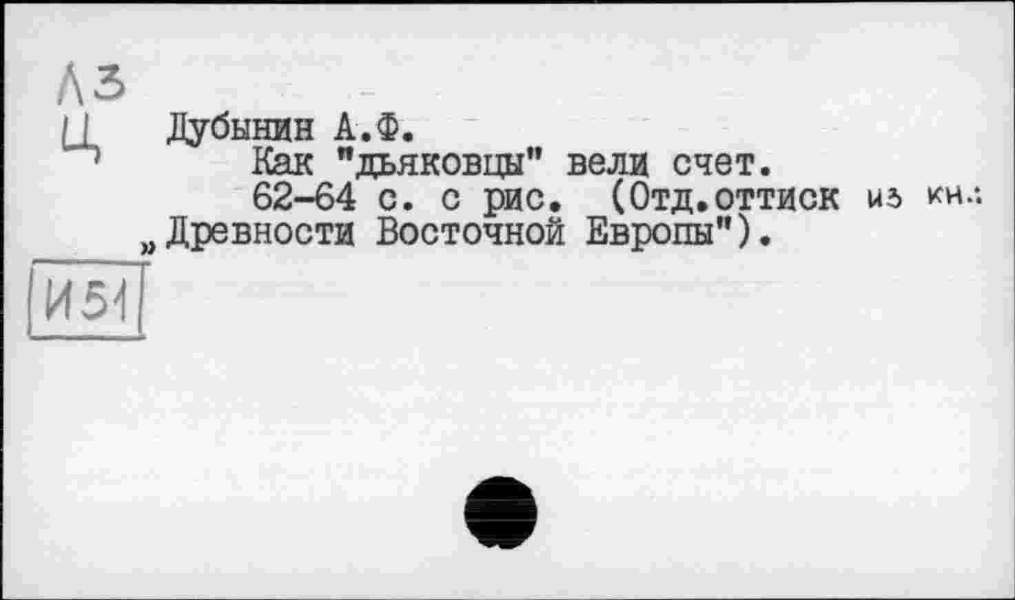 ﻿A3
J Дубинин А.Ф.
Как "дьяковцы" вели счет.
62-64 с. с рис. (Отд.оттиск из кнл „Древности Восточной Европы").
Й5ЇЇ